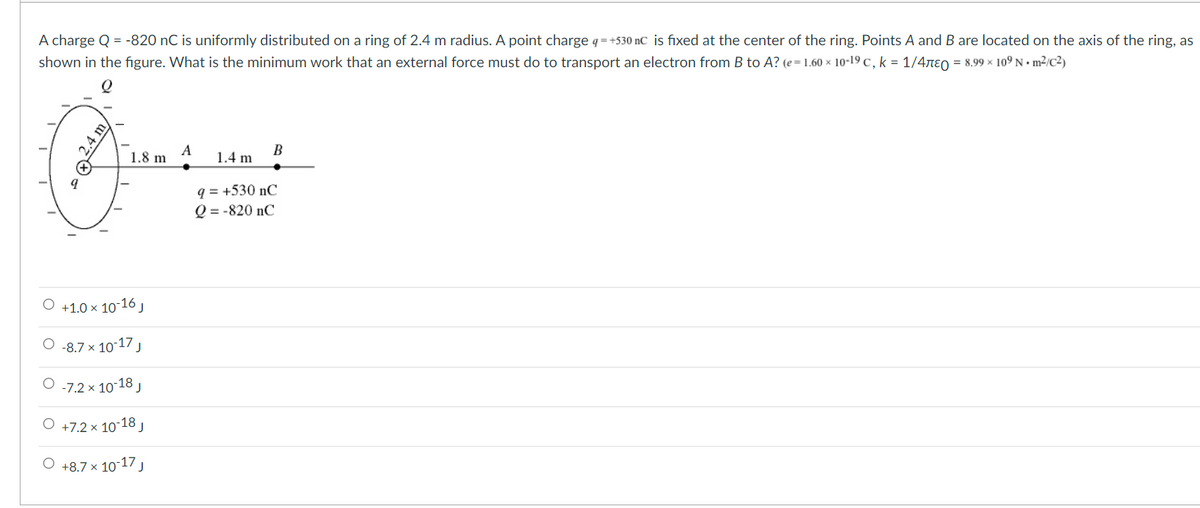 A charge Q = -820 nC is uniformly distributed on a ring of 2.4 m radius. A point charge q=+530 nC is fixed at the center of the ring. Points A and B are located on the axis of the ring, as
shown in the figure. What is the minimum work that an external force must do to transport an electron from B to A? (e= 1.60 × 10-19 c, k = 1/47ɛO = 8.99 x 109 N •m²/c²)
A
1.8 m
B
1.4 m
q = +530 nC
Q = -820 nC
O +1.0 × 10-16J
O -8.7 x 10-17 J
O -7.2 x 10-18 ,
O +7.2 x 10-18 ,
O +8.7 x 10-17
*Q24,
