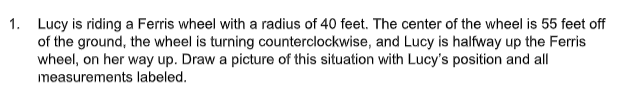 1. Lucy is riding a Ferris wheel with a radius of 40 feet. The center of the wheel is 55 feet off
of the ground, the wheel is turning counterclockwise, and Lucy is halfway up the Ferris
wheel, on her way up. Draw a picture of this situation with Lucy's position and all
measurements labeled.
