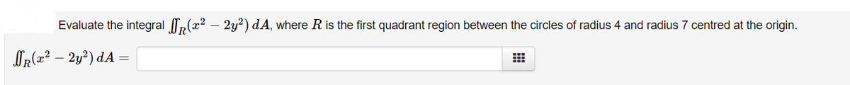 Evaluate the integral ,(x² – 2y?) dA, where R is the first quadrant region between the circles of radius 4 and radius 7 centred at the origin.
OR(x² – 2y²) dA
