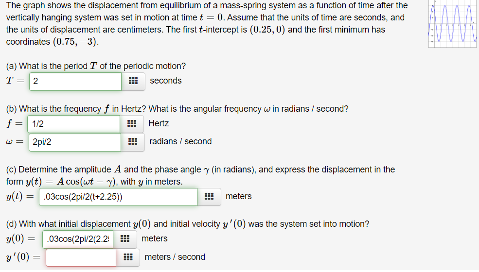 The graph shows the displacement from equilibrium of a mass-spring system as a function of time after the
vertically hanging system was set in motion at time t = 0. Assume that the units of time are seconds, and
the units of displacement are centimeters. The first t-intercept is (0.25, 0) and the first minimum has
coordinates (0.75, –3).
(a) What is the period T of the periodic motion?
T =
2
seconds
(b) What is the frequency f in Hertz? What is the angular frequency w in radians / second?
f =
1/2
Hertz
W =
2pi/2
radians / second
(c) Determine the amplitude A and the phase angle y (in radians), and express the displacement in the
form y(t) = A cos(wt – y), with y in meters.
y(t)
.03cos(2pi/2(t+2.25))
meters
(d) With what initial displacement y(0) and initial velocity y'(0) was the system set into motion?
y(0)
.03cos(2pi/2(2.2: H
meters
y'(0)
meters / second
