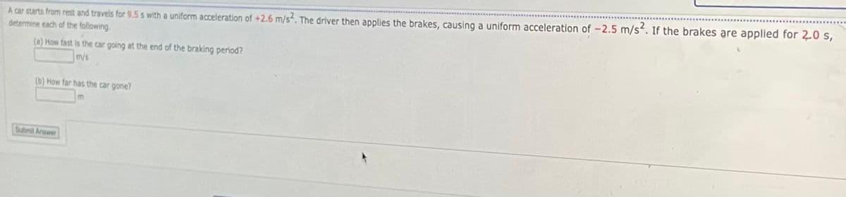 A car starts from rest and travels for 9.5 s with a uniform acceleration of +2.6 m/s. The driver then applies the brakes, causing a uniform acceleration of -2.5 m/s. If the brakes are applied for 2.0 s,
determine each of the following.
(a) How fast is the car going at the end of the braking period?
m/s
(b) How far has the car gone?
Submit Answer
