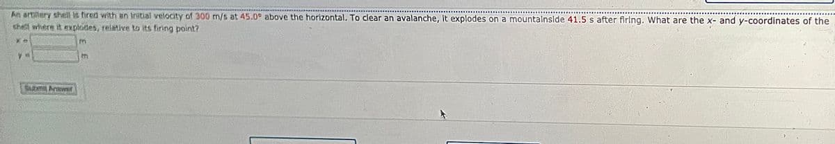 An artilery sheill is fired with an Initial velocityY of 300 m/s at 45.0° above the horizontal. To clear an avalanche, it explodes on a mountalnside 41.5 s after firing. What are the x- and y-coordinates of the
shetl where it xplotes, relative to its firing point?
in
tn
Etn Arwer
