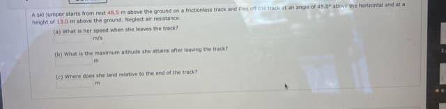 A ski jumper starts from rest 48.5 m above the ground on a frictionless track and flies off the track at an angie of 45.0° above the horizontal and at a
height of 13.0 m above the ground. Neglect air resistance.
(a) What is her speed when she leaves the track?
mys
(b) What is the maximum altitude she attains after leaving the track?
(c) Where does she land relative to the end of the track?
