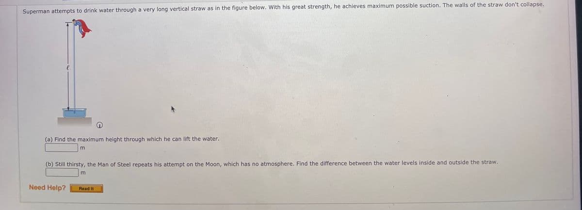 Superman attempts to drink water through a very long vertical straw as in the figure below. With his great strength, he achieves maximum possible suction. The walls of the straw don't collapse.
e.
(a) Find the maximum height through which he can lift the water.
(b) Still thirsty, the Man of Steel repeats his attempt on the Moon, which has no atmosphere. Find the difference between the water levels inside and outside the straw.
Need Help?
Read It
