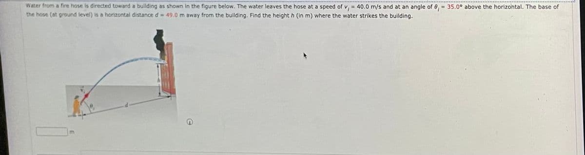 Water from a fire hose is directed toward a building as shown in the figure below. The water leaves the hose at a speed of v, = 40.0 m/s and at an angle of 0, = 35.0° above the horizontal. The base of
the hose (at ground level) is a horizontal distance d = 49.0 m away from the building. Find the height h (in m) where the water strikes the building.
%3D
m
