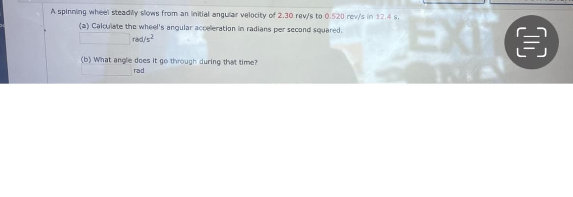 A spinning wheel steadily slows from an initial angular velocity of 2.30 rev/s to 0.520 rev/s in 12.4 s.
EXIE
EXT
(a) Calculate the wheel's angular acceleration in radians per second squared.
rad/s?
(b) What angle does it go through during that time?
rad
