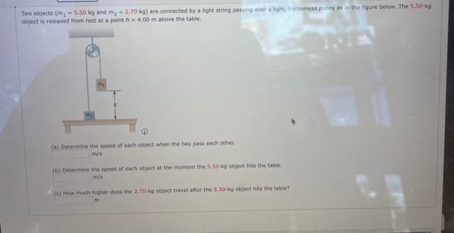 Two objects (m, - 5.50 kg and m, - 2.70 kg) are connected by a light string passing over a light, frictionless pulley as in the figure below. The 5.50-kg
object is released from rest at a pointh = 4.00 m above the table.
(a) Determine the speed of each object when the two pass each other.
m/s
(b) Determine the speed of each object at the moment the 5.50-kg object hits the table.
m/s
(c) How much higher does the 2.70-kg object travel after the 5.50-kg object hits the table?
m
