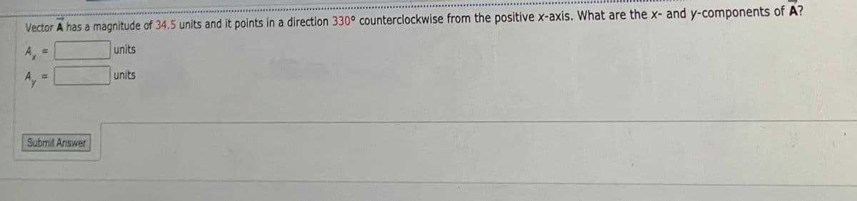 Vector A has a magnitude of 34.5 units and it points in a direction 330° counterclockwise from the positive x-axis. What are the x- and y-components of A?
A,
units
%3D
units
Ay =
Submit Answer
