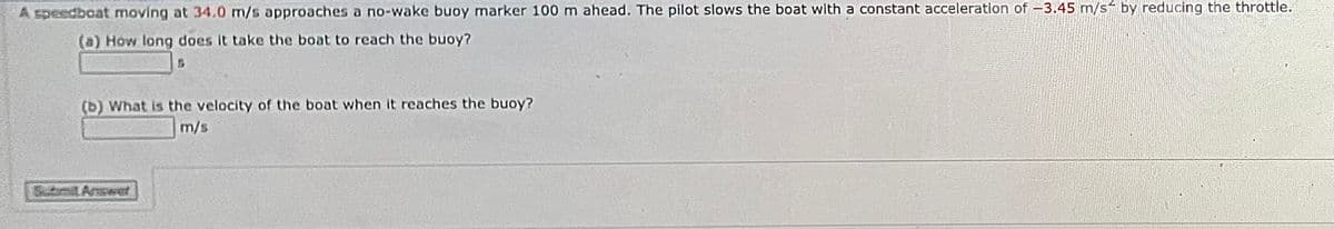 A speedbcat moving at 34.0 m/s approaches a no-wake buoy marker 100 m ahead. The pilot slows the boat with a constant acceleration of -3.45 m/s by reducing the throttle.
(a) How long does it take the boat to reach the buoy?
(b) What is the velocity of the boat when it reaches the buoy?
m/s
Submit Answet
