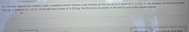 As a protest against the umpire's calls, a baseball pitcher throws a ball straight up into the air at a speed of 21.5 m/s. In the process, he moves his hand
through a distance of 1.45 m. If the ball has a mass of 0.150 kg, find the force he exerts on the ball to give it this upward speed.
MY NOTES
ASK YOUR TEACHER
