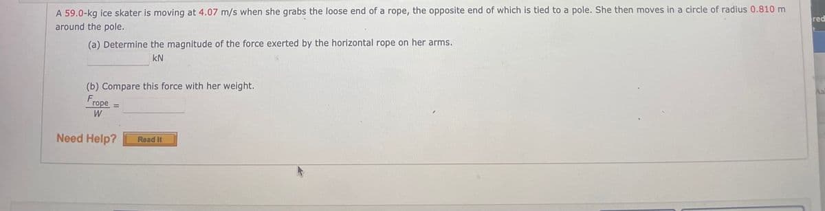 A 59.0-kg ice skater is moving at 4.07 m/s when she grabs the loose end of a rope, the opposite end of which is tied to a pole. She then moves in a circle of radius 0.810 m
around the pole.
red
(a) Determine the magnitude of the force exerted by the horizontal rope on her arms.
kN
(b) Compare this force with her weight.
Frope
%3D
W
Need Help?
Read It
