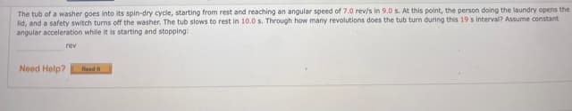 The tub of a washer goes into its spin-dry cycle, starting from rest and reaching an angular speed of 7.0 rev/s in 9.0 s. At this point, the person doing the laundry opens the
lid, and a safety switch turns off the washer. The tub slows to rest in 10.0 s. Through how many revolutions does the tub turn during this 19 s interval? Assume constant
angular acceleration while it is starting and stopping
rev
Need Help?
Read
