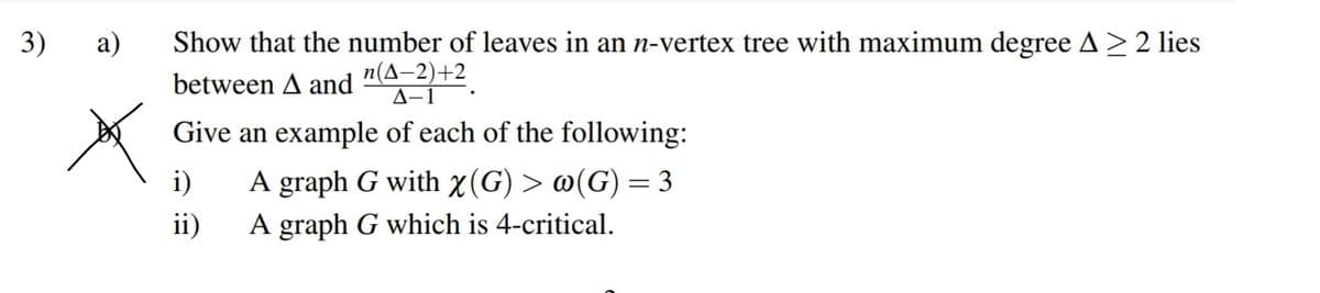 3)
а)
Show that the number of leaves in an n-vertex tree with maximum degree A>2 lies
n(A-2)+2
A-1
between A and
Give an example of each of the following:
i)
A graph G with x(G) > @(G) = 3
ii)
A graph G which is 4-critical.
