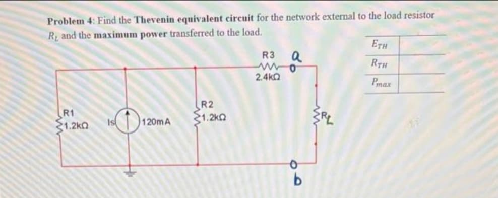 Problem 4: Find the Thevenin equivalent circuit for the network external to the load resistor
R, and the maximum power transferred to the load.
R1
1.2kQ
Is
120mA
R2
1.2kQ
a
R3
wwwo
2.4ΚΩ
b
ETH
RTH
Pmax