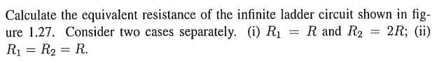 Calculate the equivalent resistance of the infinite ladder circuit shown in fig-
2R; (ii)
ure 1.27. Consider two cases separately. (i) R₁ = R and R₂
R₁ = R₂ = R.