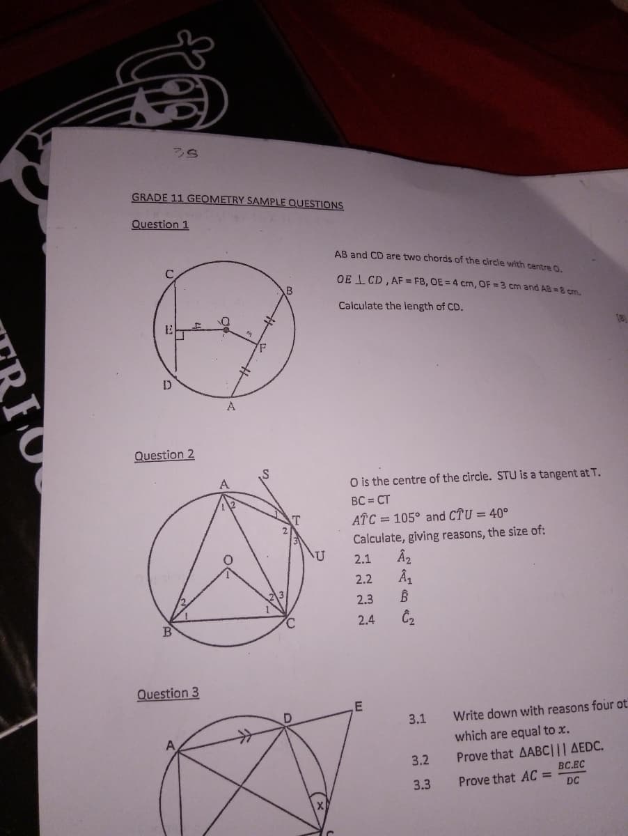 GRADE 11 GEOMETRY SAMPLE QUESTIONS
Question 1
AB and CD are two chords of the circle with centre O.
OE . CD , AF = FB, OE = 4 cm, OF = 3 cm and AB =8 cm.
Calculate the length of CD.
18
A
Question 2
O is the centre of the circle. STU is a tangent at T.
BC = CT
AÎC = 105° and CTU = 40°
Calculate, giving reasons, the size of:
2.1
2.2
2.3
2.4
B
Question 3
3.1
Write down with reasons four ot
which are equal to x.
Prove that AABC||| AEDC.
BC.EC
3.2
3.3
Prove that AC =
DC

