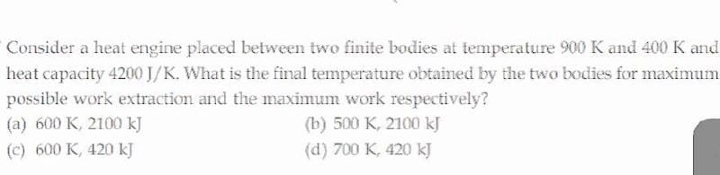 Consider a heat engine placed between two finite bodies at temperature 900K and 400 K and
heat capacity 4200 J/K. What is the final temperature obtained by the two bodies for maximum
possible work extraction and the maximum work respectively?
(a) 600 K, 2100 kJ
(b) 500 K, 2100 kJ
(c) 600 K, 420 kJ
(d) 700 K, 420 kJ
