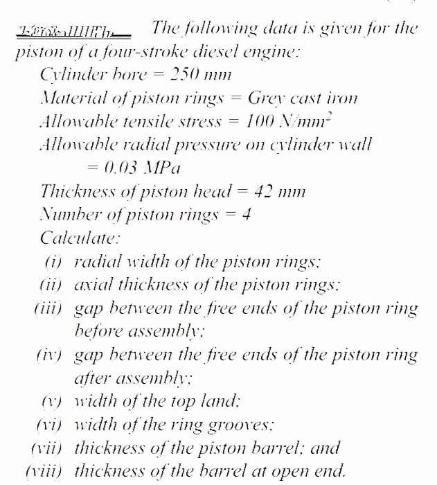 The following data is given for the
piston of a four-stroke diesel engine:
Cylinder bore
Material of piston rings
Allowable tensile stress = 100 N/mm
250 mm
Grev cast iron
Allowable radial pressure on cylinder wall
= 0.03 MPa
Thickness of piston head = 42 mm
Number of piston rings = 4
Calculate:
(i) radial width of the piston rings:
(ii) axial thickness of the piston rings:
(iii) gap between the free ends of the piston ring
before assembly;
(iv) gap between the free ends of the piston ring
after assembly:
(1) width of the top land:
vi) width of the ring grooves:
(vii) thickness of the piston barrel; and
(viii) thickness of the barrel at open end.
