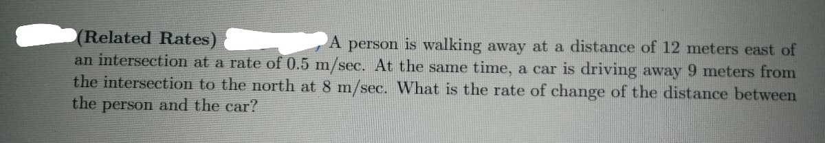 (Related Rates)
an intersection at a rate of 0.5 m/sec. At the same time, a car is driving away 9 meters from
the intersection to the north at 8 m/sec. What is the rate of change of the distance between
A person is walking away at a distance of 12 meters east of
the person and the car?
