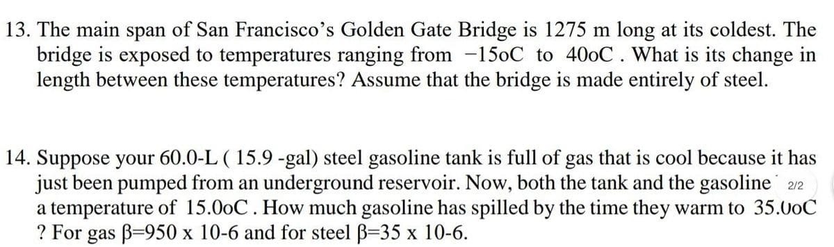 13. The main span of San Francisco's Golden Gate Bridge is 1275 m long at its coldest. The
bridge is exposed to temperatures ranging from -150C to 400C. What is its change in
length between these temperatures? Assume that the bridge is made entirely of steel.
14. Suppose your 60.0-L ( 15.9 -gal) steel gasoline tank is full of gas that is cool because it has
just been pumped from an underground reservoir. Now, both the tank and the gasoline´ 2/2
a temperature of 15.00C. How much gasoline has spilled by the time they warm to 35.00C
? For gas B=950 x 10-6 and for steel B=35 x 10-6.
