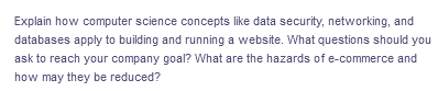 Explain how computer science concepts like data security, networking, and
databases apply to building and running a website. What questions should you
ask to reach your company goal? What are the hazards of e-commerce and
how may they be reduced?