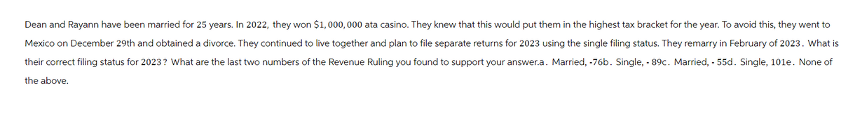 Dean and Rayann have been married for 25 years. In 2022, they won $1,000,000 ata casino. They knew that this would put them in the highest tax bracket for the year. To avoid this, they went to
Mexico on December 29th and obtained a divorce. They continued to live together and plan to file separate returns for 2023 using the single filing status. They remarry in February of 2023. What is
their correct filing status for 2023? What are the last two numbers of the Revenue Ruling you found to support your answer.a. Married, -76b. Single, -89c. Married, 55d. Single, 101e. None of
the above.