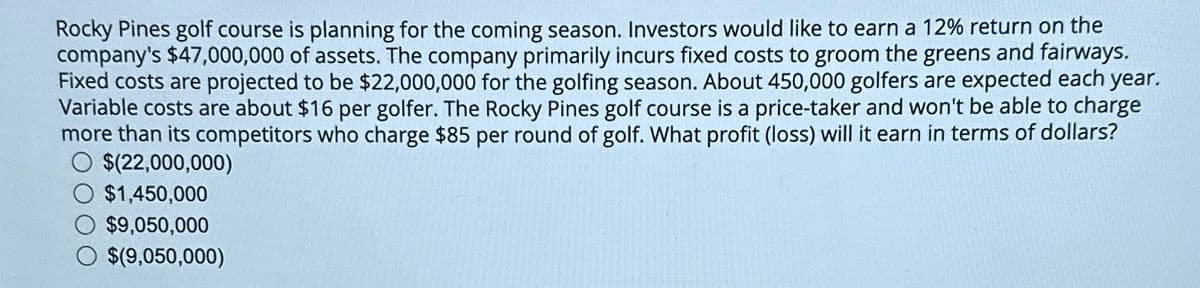 Rocky Pines golf course is planning for the coming season. Investors would like to earn a 12% return on the
company's $47,000,000 of assets. The company primarily incurs fixed costs to groom the greens and fairways.
Fixed costs are projected to be $22,000,000 for the golfing season. About 450,000 golfers are expected each year.
Variable costs are about $16 per golfer. The Rocky Pines golf course is a price-taker and won't be able to charge
more than its competitors who charge $85 per round of golf. What profit (loss) will it earn in terms of dollars?
$(22,000,000)
$1,450,000
$9,050,000
$(9,050,000)