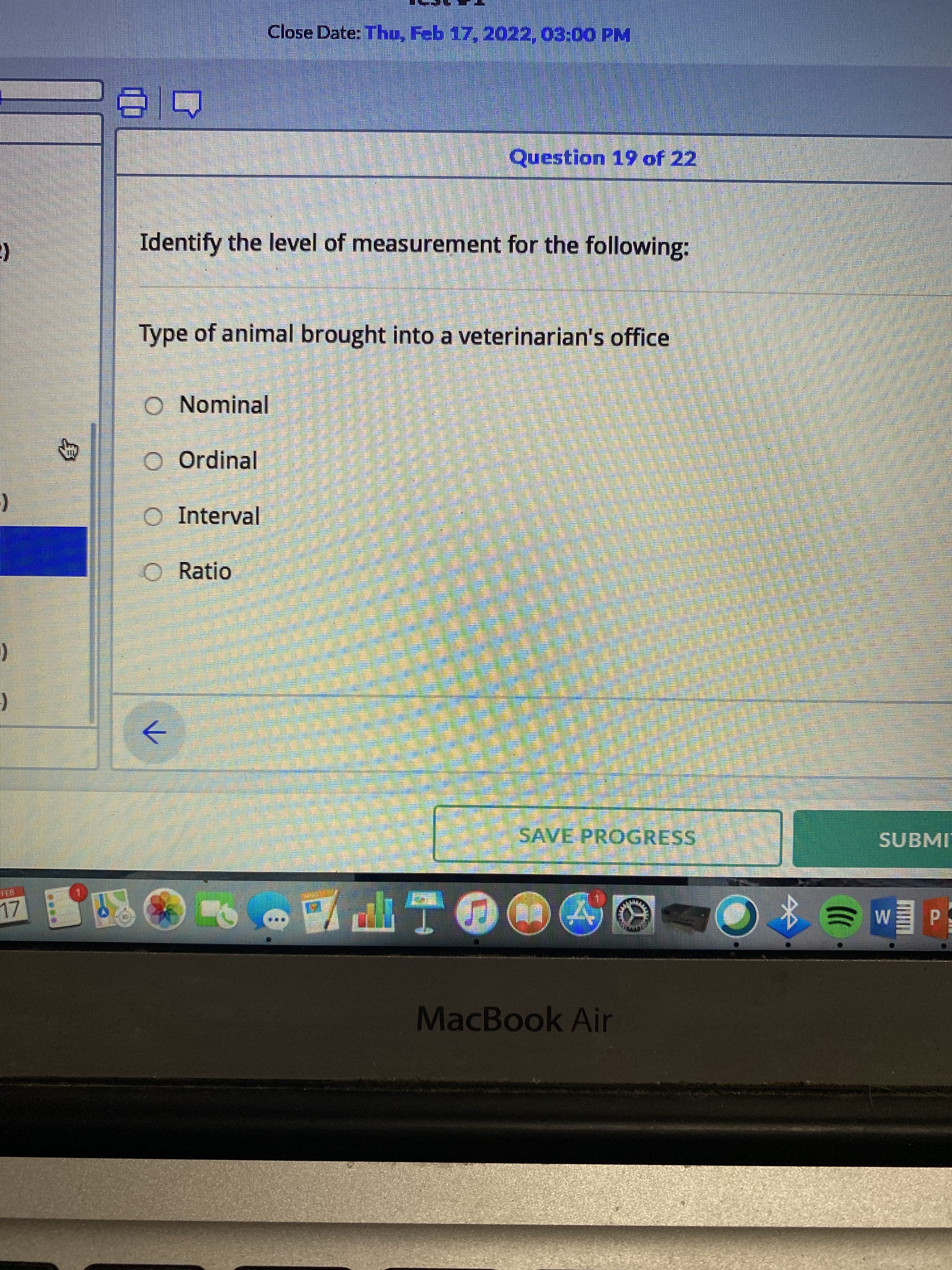 身
Close Date: Thu, Feb 17, 2022, 03:00 PM
Question 19 of 22
Identify the level of measurement for the following:
Type of animal brought into a veterinarian's office
Nominal
Ordinal
Interval
O Ratio
->
SAVE PROGRESS
SUBMI
ITE
MacBook Air
