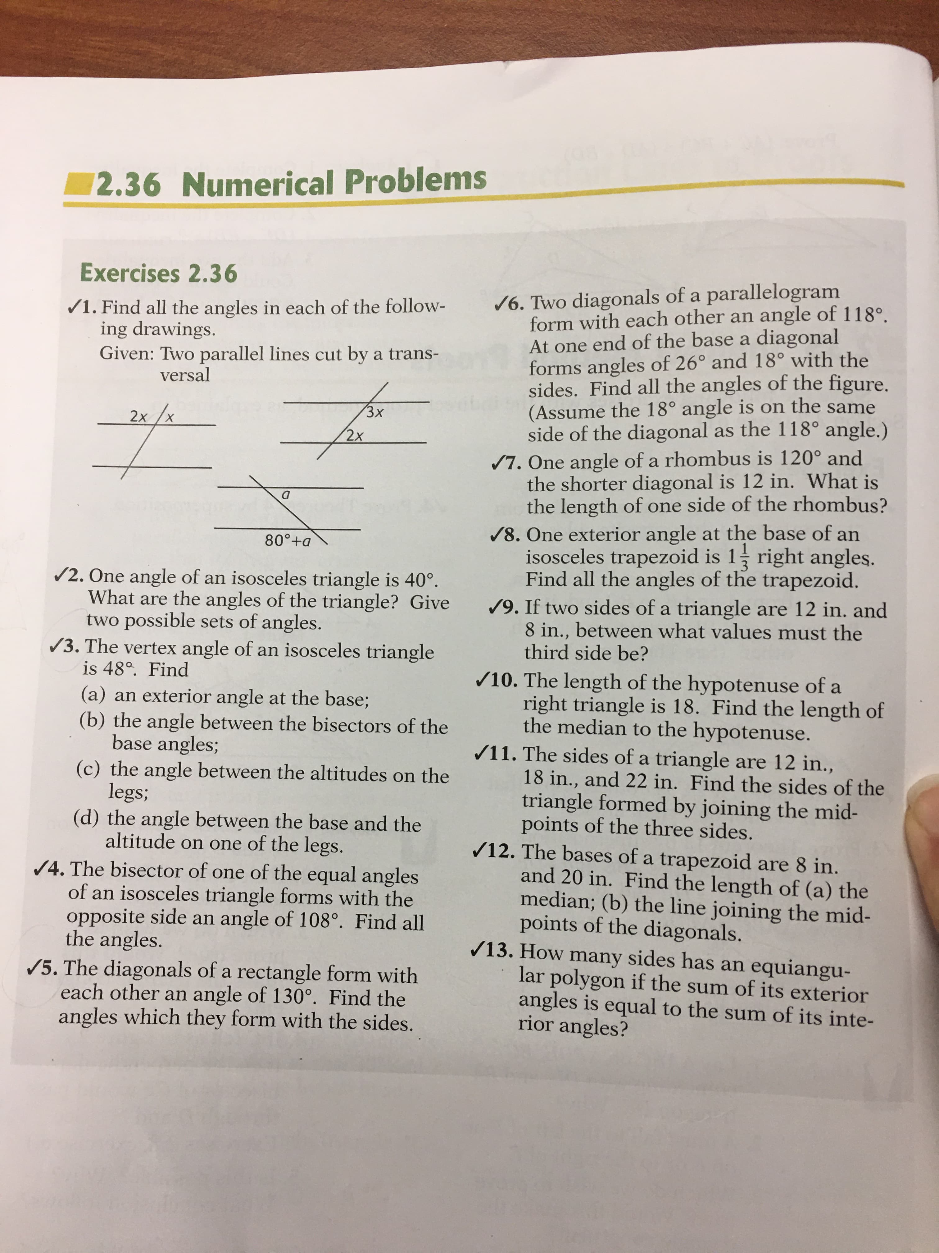 2.36 Numerical Problems
Exercises 2.36
/6. Two diagonals of a parallelogram
form with each other an angle of 118°.
At one end of the base a diagonal
forms angles of 26° and 18° with the
sides. Find all the angles of the figure.
(Assume the 18° angle is on the same
side of the diagonal as the 118° angle.)
/7. One angle of a rhombus is 120° and
the shorter diagonal is 12 in. What is
the length of one side of the rhombus?
/8. One exterior angle at the base of an
isosceles trapezoid is 1 right angles.
Find all the angles of the trapezoid.
/9. If two sides of a triangle are 12 in. and
8 in., between what values must the
third side be?
/1. Find all the angles in each of the follow-
ing drawings.
Given: Two parallel lines cut by a trans-
versal
3х
2х
X.
2x
80°+a
/2. One angle of an isosceles triangle is 40°.
What are the angles of the triangle? Give
two possible sets of angles.
/3. The vertex angle of an isosceles triangle
is 48°. Find
(a) an exterior angle at the base;
(b) the angle between the bisectors of the
base angles;
(c) the angle between the altitudes on the
legs;
(d) the angle between the base and the
altitude on one of the legs.
/4. The bisector of one of the equal angles
of an isosceles triangle forms with the
opposite side an angle of 108°. Find all
the angles.
/5. The diagonals of a rectangle form with
each other an angle of 130°. Find the
angles which they form with the sides.
/10. The length of the hypotenuse of a
right triangle is 18. Find the length of
the median to the hypotenuse.
/11. The sides of a triangle are 12 in.,
18 in., and 22 in. Find the sides of the
triangle formed by joining the mid-
points of the three sides.
/12. The bases of a trapezoid are 8 in.
and 20 in. Find the length of (a) the
median; (b) the line joining the mid-
points of the diagonals.
/13. How many sides has an equiangu-
lar polygon if the sum of its exterior
angles is equal to the sum of its inte-
rior angles?
