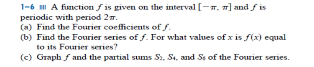 1-6 A function ƒ is given on the interval [-7, ] and f is
periodic with period 277.
(a) Find the Fourier coefficients of f.
(b) Find the Fourier series of f. For what values of x is f(x) equal
to its Fourier series?
(c) Graph f and the partial sums S2, S4, and Ss of the Fourier series.
