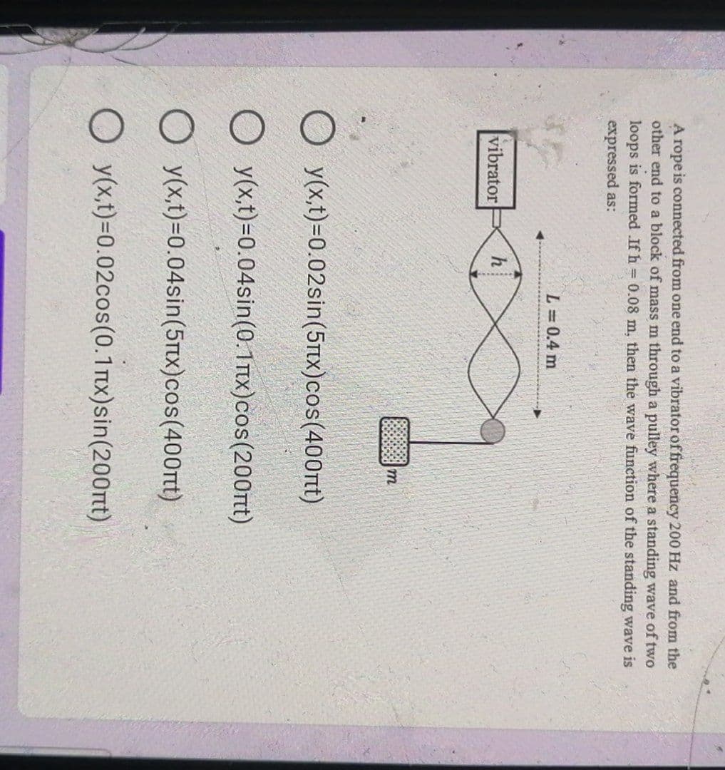 A rope is connected from one end to a vibrator of frequency 200 Hz and from the
other end to a block of mass m through a pulley where a standing wave of two
loops is formed .If h = 0.08 m, then the wave function of the standing wave is
expressed as:
L = 0.4 m
vibrator
h
m
O y(x,t)=0.02sin(5nx)cos(400nt)
O y(x,t)=0.04sin(0.1mx)cos(200nt)
O y(x,t)=0.04sin(5x)cos(400nt)
O y(x,t)=0.02cos(0.1μx)sin(200nt)