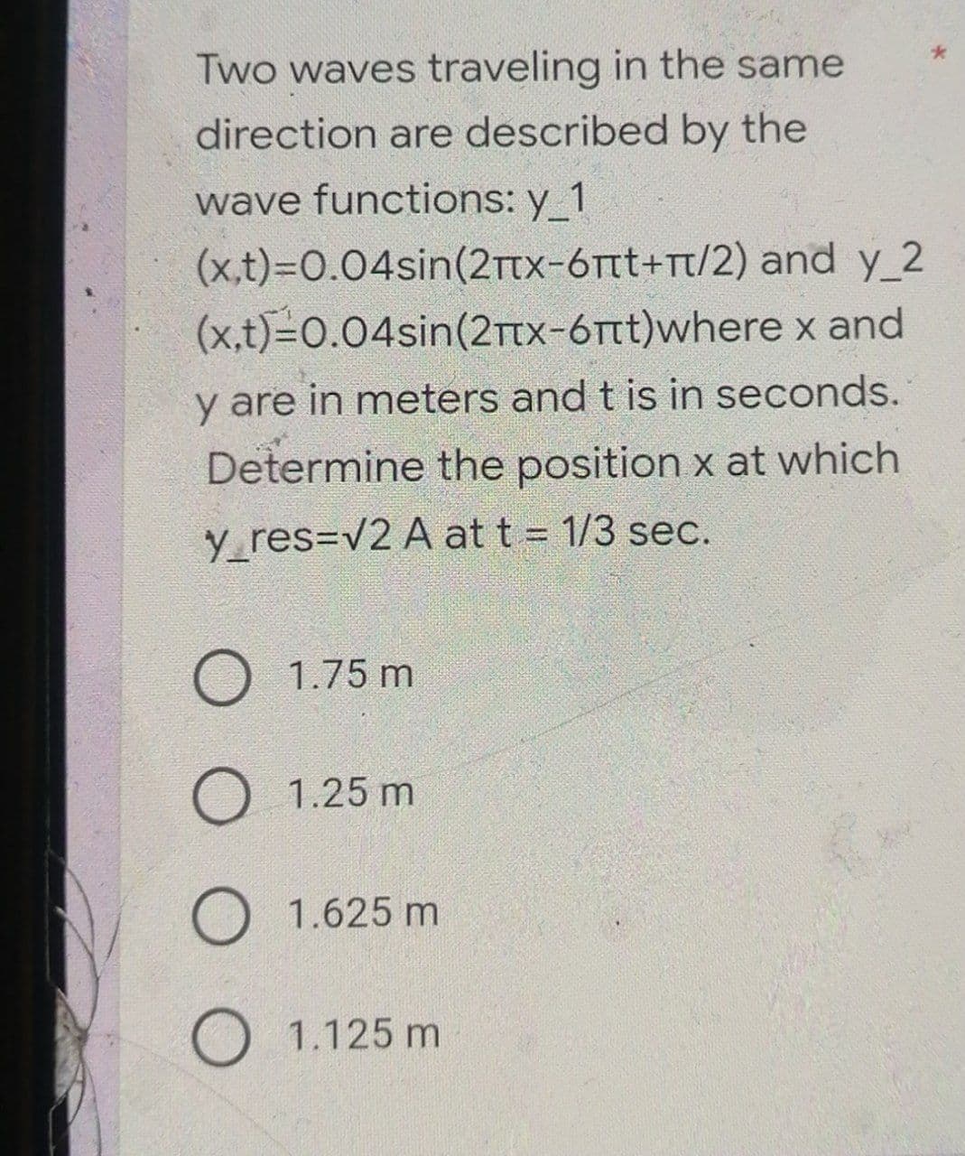 Two waves traveling in the same
direction are described by the
wave functions: y_1
(x,t)=0.04sin(2+x-6πt+π/2) and y_2
(x,t)=0.04sin(2+x-6πt)where x and
y are in meters and t is in seconds.
Determine the position x at which
y_res=√2 A at t = 1/3 sec.
O 1.75 m
O 1.25 m
O 1.625 m
O 1.125 m