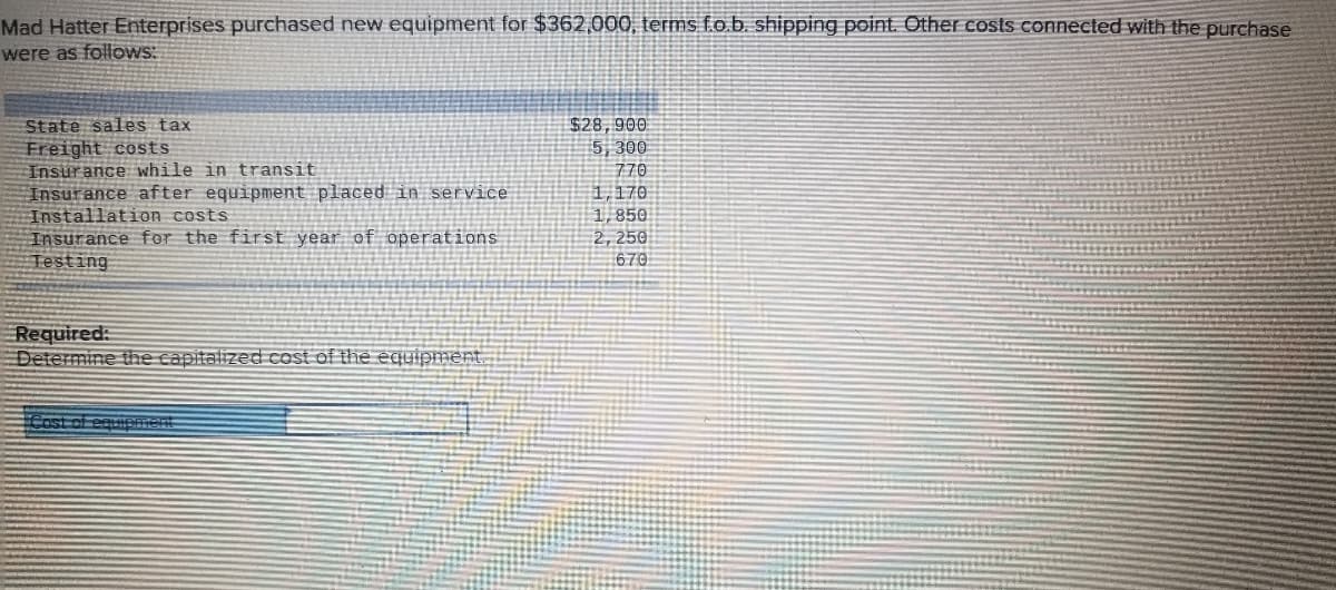 Mad Hatter Enterprises purchased new equipment for $362,000, terms f.o.b. shipping point. Other costs connected with the purchase
were as follows:
State sales tax
Freight costs
Insurance while in transit
Insurance after equipment placed in service
Installation costs
Insurance for the first year of operations
Testing
$28,900
5, 300
770
1,170
1,850
2, 250
670
Required:
Determine the capitalized cost of the equipment.
Cost of equipment
