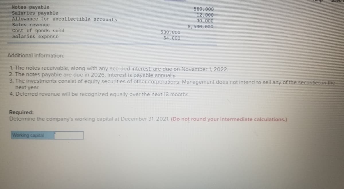 Notes payable
Salaries payable
Allowance for uncollectible accounts
Sales revenue
Cost of goods sold
Salaries expense
560, 000
12,000
30, 000
8,500, 000
530,000
54, 000
Additional information:
1. The notes receivable, along with any accrued interest, are due on November 1, 2022.
2. The notes payable are due in 2026. Interest is payable annually.
3. The investments consist of equity securities of other corporations. Management does not intend to sell any of the secutities in the
next year.
4. Deferred revenue will be recognized equally over the next 18 months.
Required:
Determine the company's working capital at December 31, 2021. (Do not round your intermediate calculations.)
Working capital
