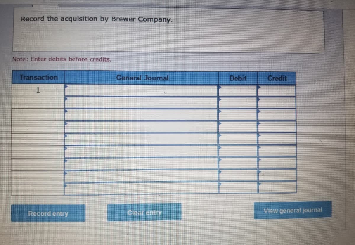 Record the acquisition by Brewer Company.
Note: Enter debits before credits.
Transaction
General Journal
Debit
Credit
Record entry
Clear entry
View general journal
