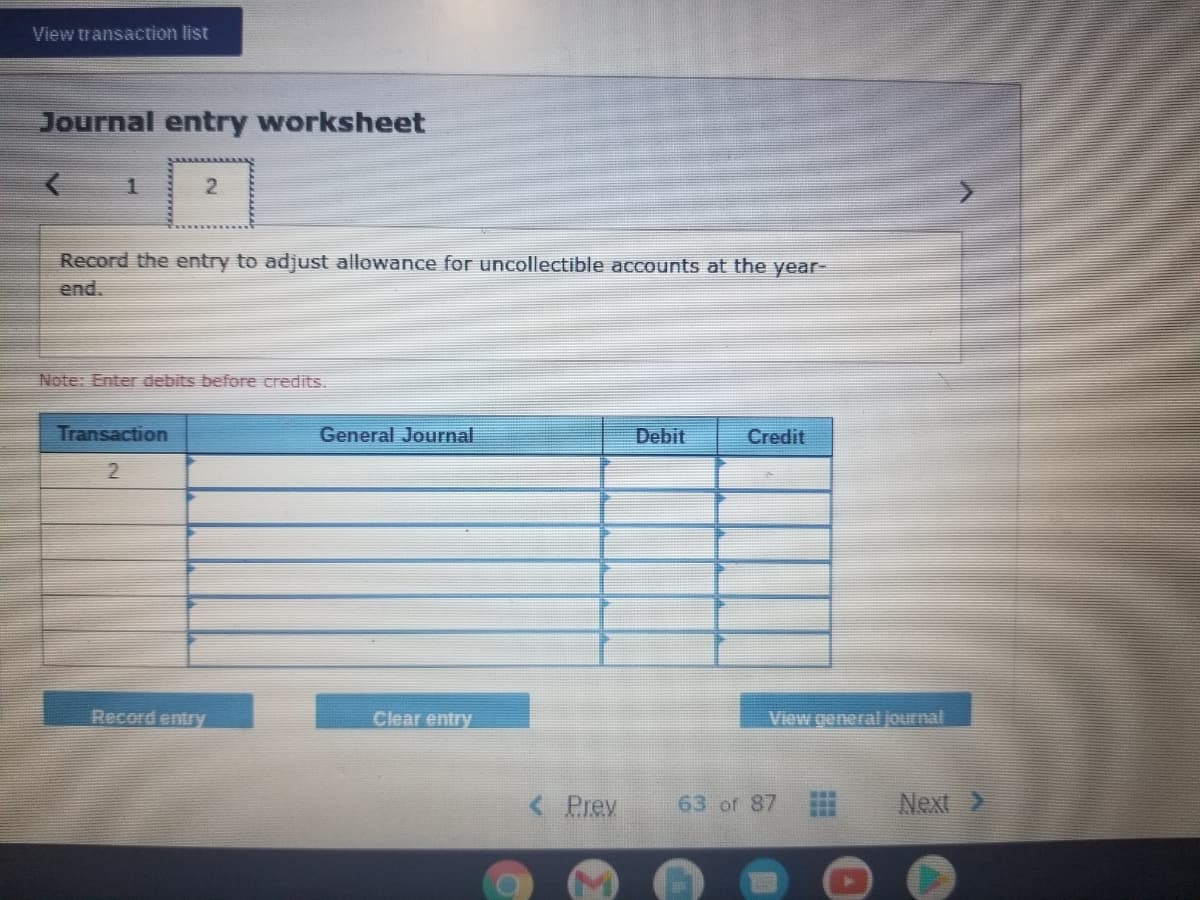 View transaction list
Journal entry worksheet
2
Record the entry to adjust allowance for uncollectible accounts at the year-
end.
Note: Enter debits before credits.
Transaction
General Journal
Debit
Credit
Record entry
Clear entry
View general journal
< Prev
63 of 87
Next >
