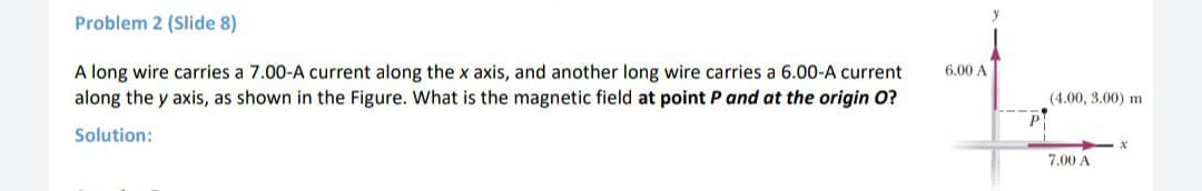 y
Problem 2 (Slide 8)
6,00 A
A long wire carries a 7.00-A current along the x axis, and another long wire carries a 6.00-A current
along the y axis, as shown in the Figure. What is the magnetic field at point P and at the origin O?
(4.00, 3.00) m
Solution:
7.00 A
