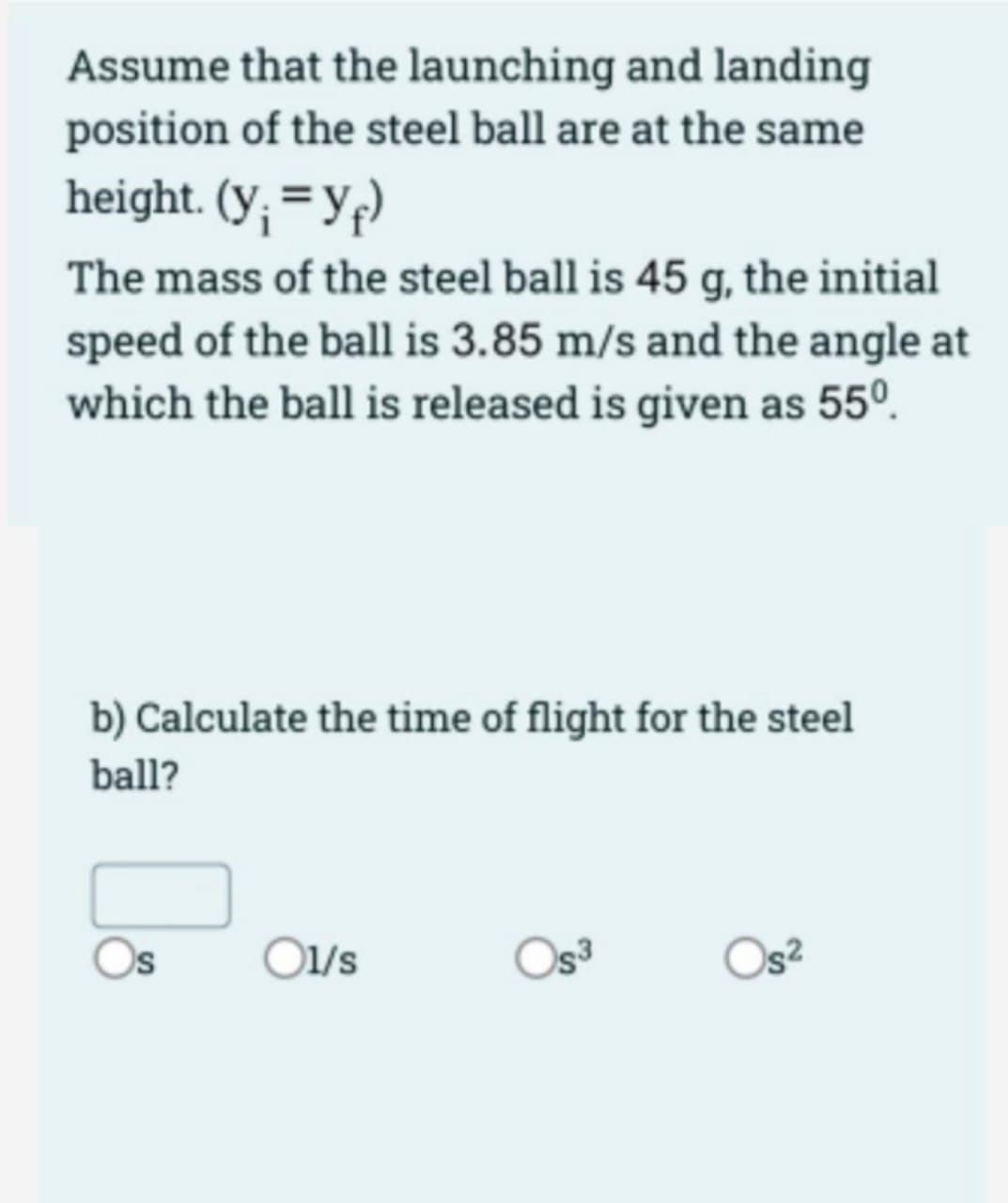 Assume that the launching and landing
position of the steel ball are at the same
height. (y; =Yf)
The mass of the steel ball is 45 g, the initial
speed of the ball is 3.85 m/s and the angle at
which the ball is released is given as 55°.
b) Calculate the time of flight for the steel
ball?
Os
O1/s
Oga
Os²
