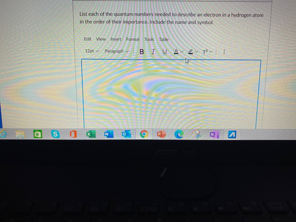 List each of the quantum numbers needed to describe an electron in a hydrogen atom
in the order of their importance. Include the name and symbol.
Edit View Insert Format
Tools Table
12pt v
Paragraph
I U A
