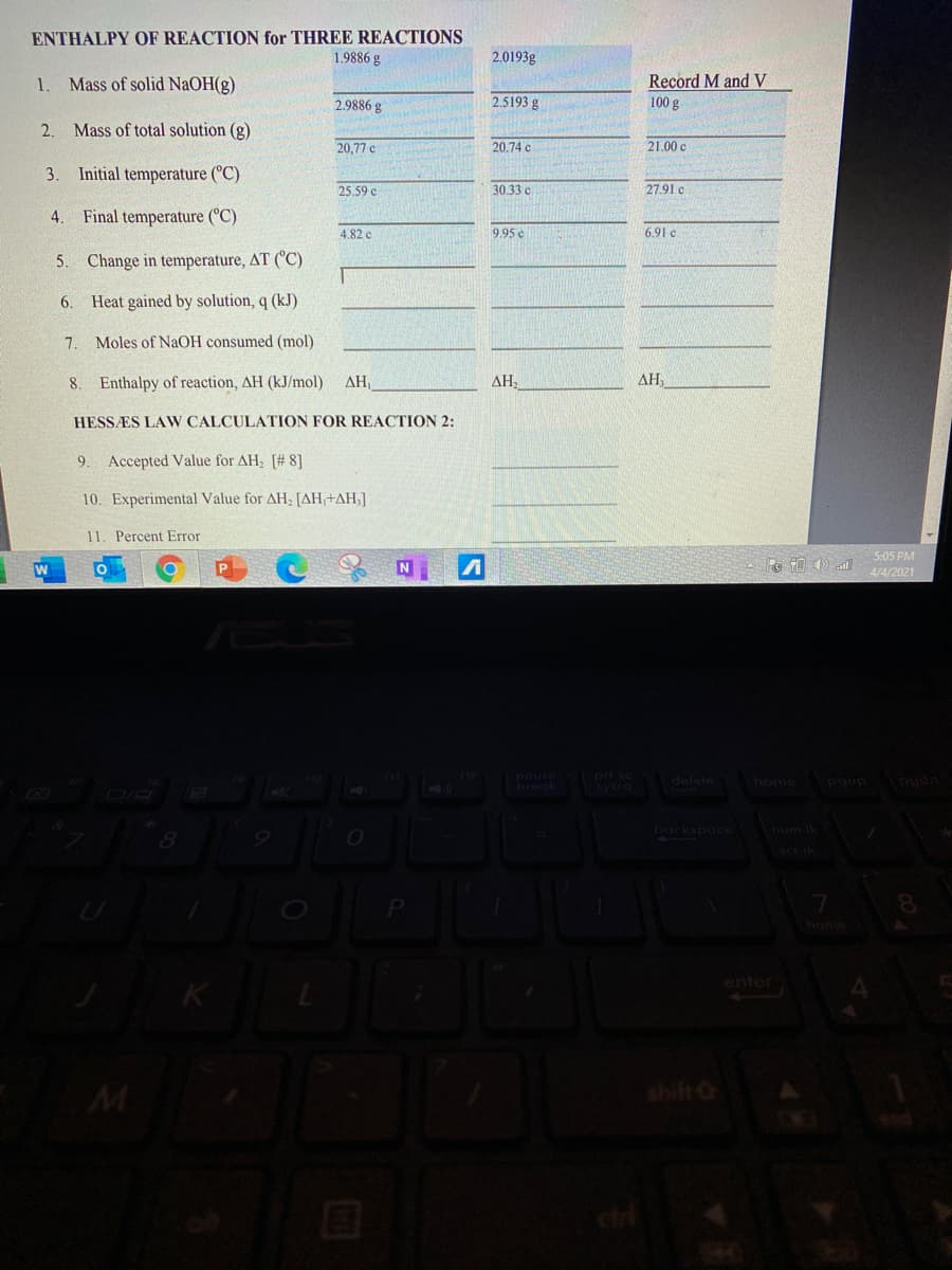 ENTHALPY OF REACTION for THREE REACTIONS
1.9886 g
2.0193g
1
Mass of solid NaOH(g)
Record M and V
2.9886 g
2.5193 g
100 g
2. Mass of total solution (g)
20,77 c
20.74 c
21.00 c
3. Initial temperature (°C)
25.59 c
30.33 c
27.91 c
4.
Final temperature (°C)
4.82 c
9.95 c
6.91 c
5. Change in temperature, AT (C)
6. Heat gained by solution, q (kJ)
7.
Moles of NaOH consumed (mol)
8. Enthalpy of reaction, AH (kJ/mol)
AH
AH,
AH,
HESSÆS LAW CALCULATION FOR REACTION 2:
9.
Accepted Value for AH; [# 8]
10. Experimental Value for AH, [AH,+AH;]
11. Percent Error
5:05 PM
4/4/2021
pouse prt sc
break
sysrg
delete
home
pgup pgdn
backspace
num Ik
enter
M
