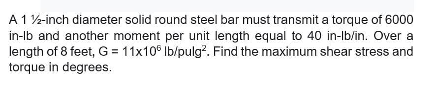 A 1 2-inch diameter solid round steel bar must transmit a torque of 6000
in-lb and another moment per unit length equal to 40 in-lb/in. Over a
length of 8 feet, G = 11x106 Ib/pulg?. Find the maximum shear stress and
torque in degrees.
%D
