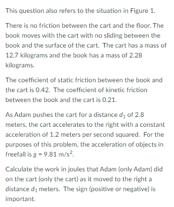 This question also refers to the situation in Figure 1.
There is no friction between the cart and the floor. The
book moves with the cart with no sliding between the
book and the surface of the cart. The cart has a mass of
12.7 kilograms and the book has a mass of 2.28
kilograms.
The coefficient of static friction between the book and
the cart is 0.42. The coefficient of kinetic friction
between the book and the cart is 0.21.
As Adam pushes the cart for a distance d; of 2.8
meters, the cart accelerates to the right with a constant
acceleration of 1.2 meters per second squared. For the
purposes of this problem, the acceleration of objects in
freefall is g = 9.81 m/s?.
Calculate the work in joules that Adam (only Adam) did
on the cart (only the cart) as it moved to the right a
distance di meters. The sign (positive or negative) is
important.
