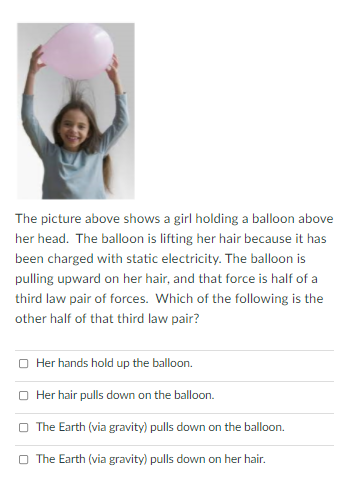 The picture above shows a girl holding a balloon above
her head. The balloon is lifting her hair because it has
been charged with static electricity. The balloon is
pulling upward on her hair, and that force is half of a
third law pair of forces. Which of the following is the
other half of that third law pair?
O Her hands hold up the balloon.
O Her hair pulls down on the balloon.
O The Earth (via gravity) pulls down on the balloon.
O The Earth (via gravity) pulls down on her hair.
