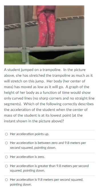 A student jumped on a trampoline. In the picture
above, she has stretched the trampoline as much as it
will stretch on this jump. Her body (her center of
mass) has moved as low as it will go. A graph of the
height of her body as a function of time would show
only curved lines (no sharp corners and no straight line
segments). Which of the following correctly describes
the acceleration of the student when the center of
mass of the student is at its lowest point (at the
instant shown in the picture above)?
O Her acceleration points up.
O Her acceleration is between zero and 9.8 meters per
second squared, pointing down.
O Her acceleration is zero.
O Her acceleration is greater than 9.8 meters per second
squared, pointing down.
O Her acceleration is 9.8 meters per second squared,
pointing down.
