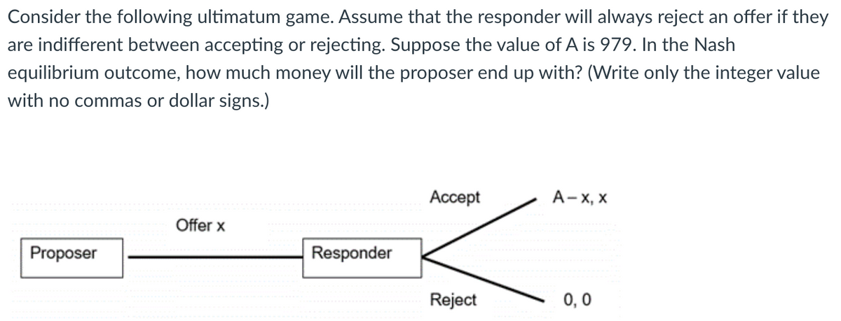 Consider the following ultimatum game. Assume that the responder will always reject an offer if they
are indifferent between accepting or rejecting. Suppose the value of A is 979. In the Nash
equilibrium outcome, how much money will the proposer end up with? (Write only the integer value
with no commas or dollar signs.)
Proposer
Offer x
Responder
Accept
Reject
A-X, X
0,0