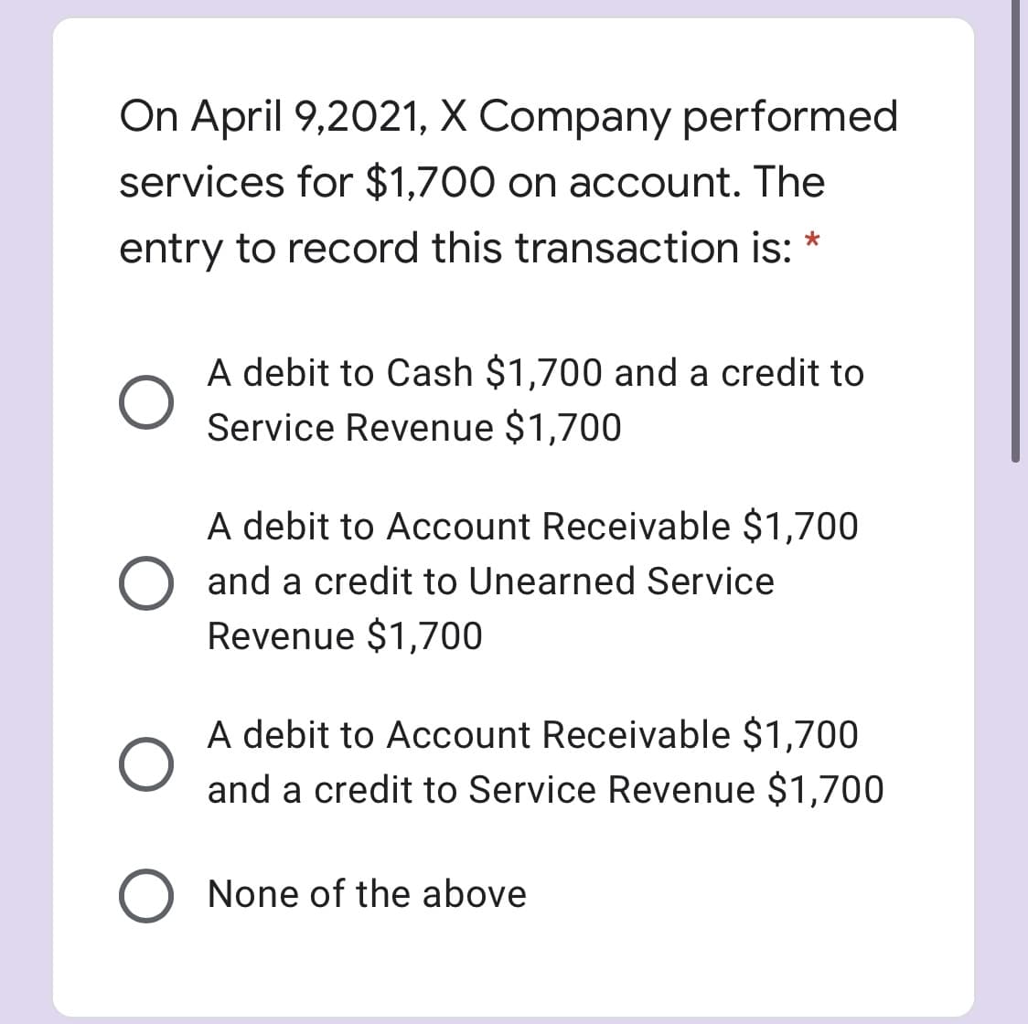 On April 9,2021, X Company performed
services for $1,700 on account. The
entry to record this transaction is:
A debit to Cash $1,700 and a credit to
Service Revenue $1,700
A debit to Account Receivable $1,700
O and a credit to Unearned Service
Revenue $1,700
A debit to Account Receivable $1,700
and a credit to Service Revenue $1,700
O None of the above
