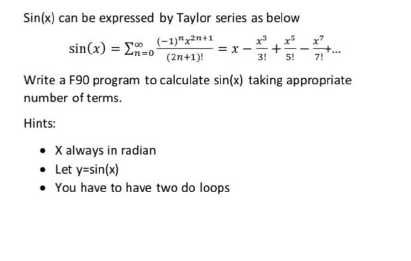 Sin(x) can be expressed by Taylor series as below
x3
x5
+
3!
sin(x) = En=0
(-1)"x2n+1
x7
= x -
(2n+1)!
5!
7!
Write a F90 program to calculate sin(x) taking appropriate
number of terms.
Hints:
• X always in radian
• Let y=sin(x)
• You have to have two do loops
