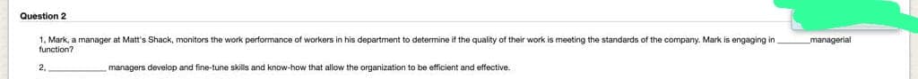 Question 2
1, Mark, a manager at Matt's Shack, monitors the work performance of workers in his department to determine if the quality of their work is meeting the standards of the company. Mark is engaging in
function?
2,
managers develop and fine-tune skills and know-how that allow the organization to be efficient and effective.
_managerial