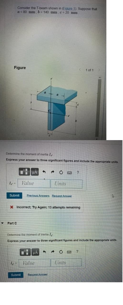 Figure
I₂ =
Consider the T-beam shown in (Figure 1). Suppose that
a = 80 mm, b = 140 mm, c = 20 mm
Determine the moment of inertia I
Express your answer to three significant figures and include the appropriate units.
Submit
▼ Part C
μA 4 → CB ?
I =
Value
X Incorrect; Try Again; 13 attempts remaining
Previous Answers Request Answer
Determine the moment of inertia I
Express your answer to three significant figures and include the appropriate units.
μA
Units
Value
4
Submit Request Answer
1 of 1 O
Units
?