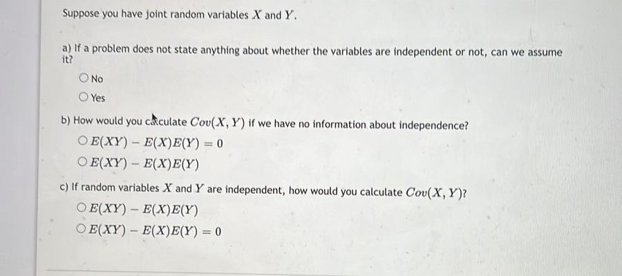 Suppose you have joint random variables X and Y.
a) If a problem does not state anything about whether the variables are independent or not, can we assume
it?
O No
Yes
b) How would you calculate Cov(X, Y) if we have no information about independence?
OE(XY) E(X)E(Y) = 0
OE(XY)
E(X)E(Y)
-
-
c) If random variables X and Y are independent, how would you calculate Cov(X, Y)?
OE(XY) - E(X)E(Y)
O E(XY) E(X)E(Y) = 0
-